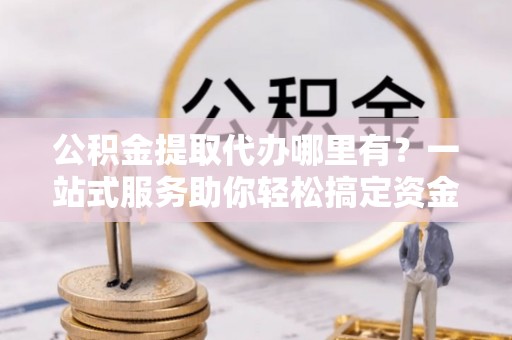 筠连公积金提取代办哪里有？一站式服务助你轻松搞定资金难题