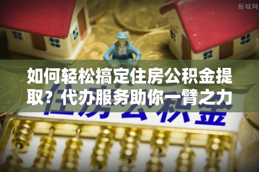 筠连如何轻松搞定住房公积金提取？代办服务助你一臂之力