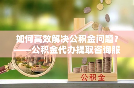 筠连如何高效解决公积金问题？——公积金代办提取咨询服务指南