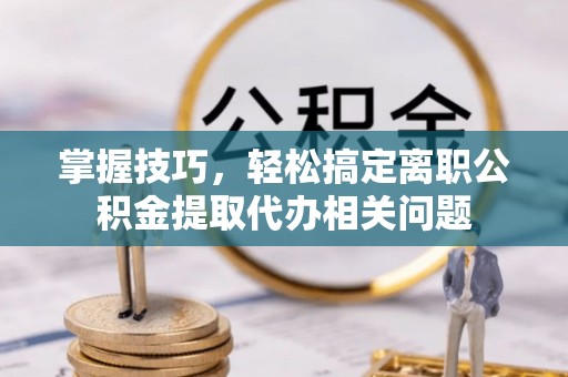 筠连掌握技巧，轻松搞定离职公积金提取代办相关问题