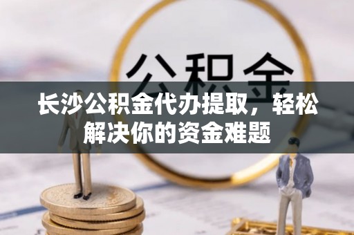 筠连长沙公积金代办提取，轻松解决你的资金难题