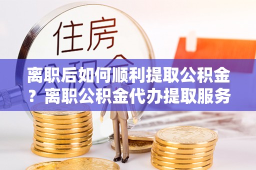 筠连离职后如何顺利提取公积金？离职公积金代办提取服务助力无忧办理