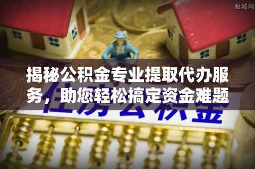 筠连揭秘公积金专业提取代办服务，助您轻松搞定资金难题