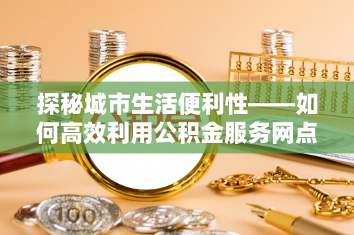 筠连探秘城市生活便利性——如何高效利用公积金服务网点查询工具
