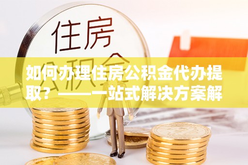 筠连如何办理住房公积金代办提取？——一站式解决方案解析